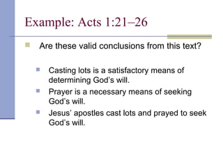 Example: Acts 1:21–26
 Are these valid conclusions from this text?
 Casting lots is a satisfactory means of
determining God’s will.
 Prayer is a necessary means of seeking
God’s will.
 Jesus’ apostles cast lots and prayed to seek
God’s will.
 