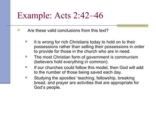 Example: Acts 2:42–46
 Are these valid conclusions from this text?
 It is wrong for rich Christians today to hold on to their
possessions rather than selling their possessions in order
to provide for those in the church who are in need.
 The most Christian form of government is communism
(believers hold everything in common).
 If our churches could follow this model, then God will add
to the number of those being saved each day.
 Studying the apostles’ teaching, fellowship, breaking
bread, and prayer are activities that are appropriate for
God’s people.
 