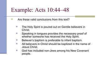 Example: Acts 10:44–48
 Are these valid conclusions from this text?
 The Holy Spirit is poured out on Gentile believers in
Christ.
 Speaking in tongues provides the necessary proof of
whether someone has received the Holy Spirit.
 Believer’s baptism is preferable to infant baptism.
 All believers in Christ should be baptized in the name of
Jesus Christ.
 God has included non-Jews among his New Covenant
people.
 