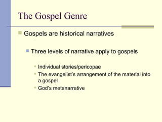 The Gospel Genre
 Gospels are historical narratives
 Three levels of narrative apply to gospels
 Individual stories/pericopae
 The evangelist’s arrangement of the material into
a gospel
 God’s metanarrative
 