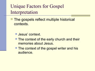 Unique Factors for Gospel
Interpretation
 The gospels reflect multiple historical
contexts.
 Jesus’ context.
 The context of the early church and their
memories about Jesus.
 The context of the gospel writer and his
audience.
 