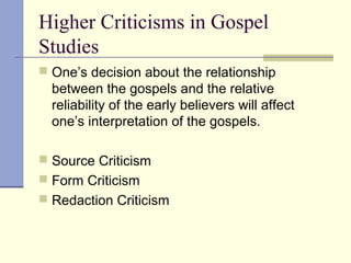 Higher Criticisms in Gospel
Studies
 One’s decision about the relationship
between the gospels and the relative
reliability of the early believers will affect
one’s interpretation of the gospels.
 Source Criticism
 Form Criticism
 Redaction Criticism
 