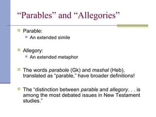“Parables” and “Allegories”
 Parable:
 An extended simile
 Allegory:
 An extended metaphor
 The words parabole (Gk) and mashal (Heb),
translated as “parable,” have broader definitions!
 The “distinction between parable and allegory. . . is
among the most debated issues in New Testament
studies.”
 
