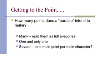 Getting to the Point. . .
 How many points does a “parable” intend to
make?
 Many – read them as full allegories
 One and only one
 Several – one main point per main character?
 