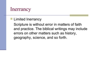 Inerrancy
 Limited Inerrancy
Scripture is without error in matters of faith
and practice. The biblical writings may include
errors on other matters such as history,
geography, science, and so forth.
 