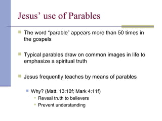 Jesus’ use of Parables
 The word “parable” appears more than 50 times in
the gospels
 Typical parables draw on common images in life to
emphasize a spiritual truth
 Jesus frequently teaches by means of parables
 Why? (Matt. 13:10f; Mark 4:11f)
 Reveal truth to believers
 Prevent understanding
 