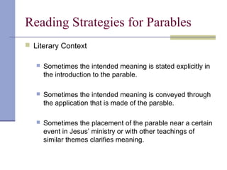 Reading Strategies for Parables
 Literary Context
 Sometimes the intended meaning is stated explicitly in
the introduction to the parable.
 Sometimes the intended meaning is conveyed through
the application that is made of the parable.
 Sometimes the placement of the parable near a certain
event in Jesus’ ministry or with other teachings of
similar themes clarifies meaning.
 