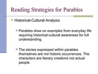 Reading Strategies for Parables
 Historical-Cultural Analysis
 Parables draw on examples from everyday life
requiring historical-cultural awareness for full
understanding.
 The stories expressed within parables
themselves are not historic occurrences. The
characters are literary creations not actual
people.
 