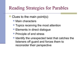 Reading Strategies for Parables
 Clues to the main point(s):
 Main characters
 Topics receiving the most attention
 Elements in direct dialogue
 Principle of end stress
 Identify the unexpected twist that catches the
listeners off guard and forces them to
reconsider their perspective
 