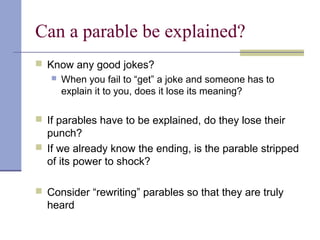 Can a parable be explained?
 Know any good jokes?
 When you fail to “get” a joke and someone has to
explain it to you, does it lose its meaning?
 If parables have to be explained, do they lose their
punch?
 If we already know the ending, is the parable stripped
of its power to shock?
 Consider “rewriting” parables so that they are truly
heard
 