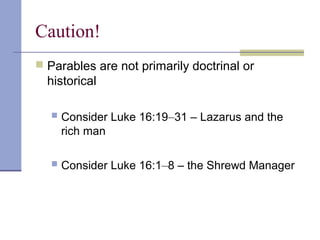 Caution!
 Parables are not primarily doctrinal or
historical
 Consider Luke 16:19–31 – Lazarus and the
rich man
 Consider Luke 16:1–8 – the Shrewd Manager
 