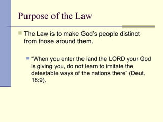 Purpose of the Law
 The Law is to make God’s people distinct
from those around them.
 “When you enter the land the LORD your God
is giving you, do not learn to imitate the
detestable ways of the nations there” (Deut.
18:9).
 