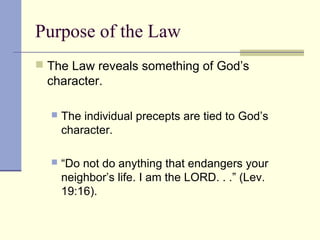 Purpose of the Law
 The Law reveals something of God’s
character.
 The individual precepts are tied to God’s
character.
 “Do not do anything that endangers your
neighbor’s life. I am the LORD. . .” (Lev.
19:16).
 