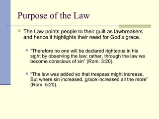 Purpose of the Law
 The Law points people to their guilt as lawbreakers
and hence it highlights their need for God’s grace.
 “Therefore no one will be declared righteous in his
sight by observing the law; rather, through the law we
become conscious of sin” (Rom. 3:20).
 “The law was added so that trespass might increase.
But where sin increased, grace increased all the more”
(Rom. 5:20).
 