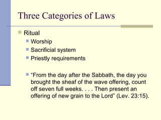 Three Categories of Laws
 Ritual
 Worship
 Sacrificial system
 Priestly requirements
 “From the day after the Sabbath, the day you
brought the sheaf of the wave offering, count
off seven full weeks. . . . Then present an
offering of new grain to the Lord” (Lev. 23:15).
 