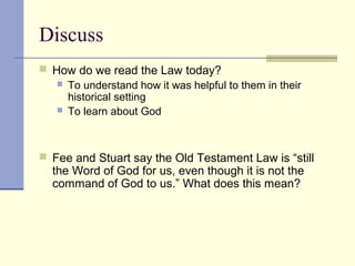Discuss
 How do we read the Law today?
 To understand how it was helpful to them in their
historical setting
 To learn about God
 Fee and Stuart say the Old Testament Law is “still
the Word of God for us, even though it is not the
command of God to us.” What does this mean?
 