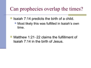 Can prophecies overlap the times?
 Isaiah 7:14 predicts the birth of a child.
 Most likely this was fulfilled in Isaiah’s own
time.
 Matthew 1:21–22 claims the fulfillment of
Isaiah 7:14 in the birth of Jesus.
 