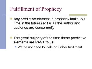 Fulfillment of Prophecy
 Any predictive element in prophecy looks to a
time in the future (so far as the author and
audience are concerned).
 The great majority of the time these predictive
elements are PAST to us.
 We do not need to look for further fulfillment.
 
