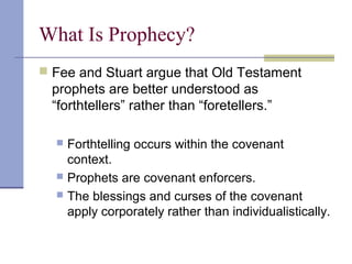 What Is Prophecy?
 Fee and Stuart argue that Old Testament
prophets are better understood as
“forthtellers” rather than “foretellers.”
 Forthtelling occurs within the covenant
context.
 Prophets are covenant enforcers.
 The blessings and curses of the covenant
apply corporately rather than individualistically.
 