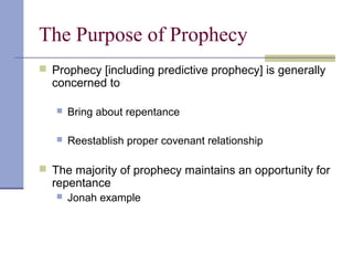 The Purpose of Prophecy
 Prophecy [including predictive prophecy] is generally
concerned to
 Bring about repentance
 Reestablish proper covenant relationship
 The majority of prophecy maintains an opportunity for
repentance
 Jonah example
 