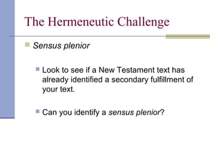 The Hermeneutic Challenge
 Sensus plenior
 Look to see if a New Testament text has
already identified a secondary fulfillment of
your text.
 Can you identify a sensus plenior?
 