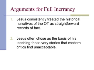 Arguments for Full Inerrancy
1. Jesus consistently treated the historical
narratives of the OT as straightforward
records of fact.
2. Jesus often chose as the basis of his
teaching those very stories that modern
critics find unacceptable.
 