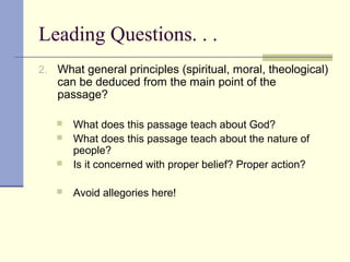 Leading Questions. . .
2. What general principles (spiritual, moral, theological)
can be deduced from the main point of the
passage?
 What does this passage teach about God?
 What does this passage teach about the nature of
people?
 Is it concerned with proper belief? Proper action?
 Avoid allegories here!
 