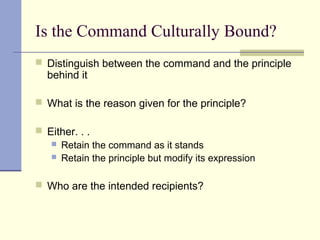 Is the Command Culturally Bound?
 Distinguish between the command and the principle
behind it
 What is the reason given for the principle?
 Either. . .
 Retain the command as it stands
 Retain the principle but modify its expression
 Who are the intended recipients?
 