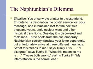 The Naphtunkian’s Dilemma
 Situation: You once wrote a letter to a close friend.
Enroute to its destination the postal service lost your
message, and it remained lost for the next two
thousand years, amid nuclear wars and other
historical transitions. One day it is discovered and
reclaimed. Three poets from the contemporary
Naphtunkian society translate your letter separately,
but unfortunately arrive at three different meanings.
“What this means to me,” says Tunky I, “is . . .” “I
disagree,” says Tunky II. “What this means to me
is . . .” “You’re both wrong,” claims Tunky III. “My
interpretation is the correct one.”
 