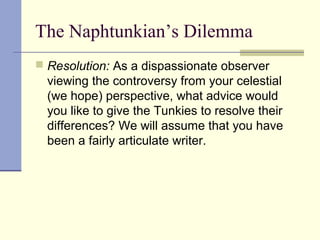 The Naphtunkian’s Dilemma
 Resolution: As a dispassionate observer
viewing the controversy from your celestial
(we hope) perspective, what advice would
you like to give the Tunkies to resolve their
differences? We will assume that you have
been a fairly articulate writer.
 