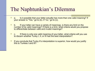 The Naphtunkian’s Dilemma
 a. Is it possible that your letter actually has more than one valid meaning? If
your answer is “Yes,” go to (b). If “no,” go to (c).
 b. If your letter can have a variety of meanings, is there any limit on the
number of its valid meanings? If there is a limit, what criteria would you propose
to differentiate between valid and invalid meanings?
 c. If there is only one valid meaning of your letter, what criteria will you use
to discern whether Tunky I, II, or III has the best interpretation?
 If you conclude that Tunky II’s interpretation is superior, how would you justify
this to Tunkies I and III?
 