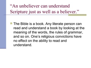 “An unbeliever can understand
Scripture just as well as a believer.”
 The Bible is a book. Any literate person can
read and understand a book by looking at the
meaning of the words, the rules of grammar,
and so on. One’s religious convictions have
no effect on the ability to read and
understand.
 