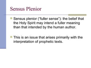 Sensus Plenior
 Sensus plenior (“fuller sense”): the belief that
the Holy Spirit may intend a fuller meaning
than that intended by the human author.
 This is an issue that arises primarily with the
interpretation of prophetic texts.
 