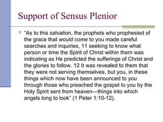 Support of Sensus Plenior
 “As to this salvation, the prophets who prophesied of
the grace that would come to you made careful
searches and inquiries, 11 seeking to know what
person or time the Spirit of Christ within them was
indicating as He predicted the sufferings of Christ and
the glories to follow. 12 It was revealed to them that
they were not serving themselves, but you, in these
things which now have been announced to you
through those who preached the gospel to you by the
Holy Spirit sent from heaven—things into which
angels long to look” (1 Peter 1:10-12).
 