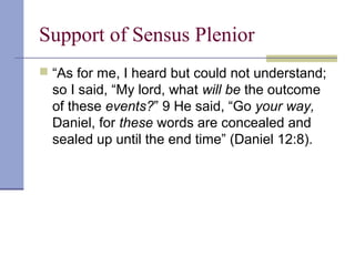 Support of Sensus Plenior
 “As for me, I heard but could not understand;
so I said, “My lord, what will be the outcome
of these events?” 9 He said, “Go your way,
Daniel, for these words are concealed and
sealed up until the end time” (Daniel 12:8).
 