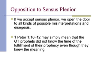 Opposition to Sensus Plenior
 If we accept sensus plenior, we open the door
to all kinds of possible misinterpretations and
eisegesis.
 1 Peter 1:10–12 may simply mean that the
OT prophets did not know the time of the
fulfillment of their prophecy even though they
knew the meaning.
 