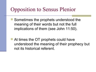 Opposition to Sensus Plenior
 Sometimes the prophets understood the
meaning of their words but not the full
implications of them (see John 11:50).
 At times the OT prophets could have
understood the meaning of their prophecy but
not its historical referent.
 