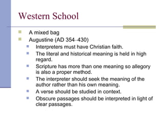Western School
 A mixed bag
 Augustine (AD 354–430)
 Interpreters must have Christian faith.
 The literal and historical meaning is held in high
regard.
 Scripture has more than one meaning so allegory
is also a proper method.
 The interpreter should seek the meaning of the
author rather than his own meaning.
 A verse should be studied in context.
 Obscure passages should be interpreted in light of
clear passages.
 