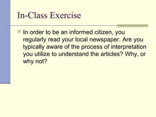 In-Class Exercise
 In order to be an informed citizen, you
regularly read your local newspaper. Are you
typically aware of the process of interpretation
you utilize to understand the articles? Why, or
why not?
 