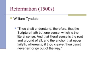 Reformation (1500s)
 William Tyndale
 “Thou shalt understand, therefore, that the
Scripture hath but one sense, which is the
literal sense. And that literal sense is the root
and ground of all, and the anchor that never
faileth, whereunto if thou cleave, thou canst
never err or go out of the way.”
 