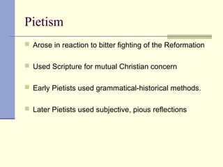 Pietism
 Arose in reaction to bitter fighting of the Reformation
 Used Scripture for mutual Christian concern
 Early Pietists used grammatical-historical methods.
 Later Pietists used subjective, pious reflections
 