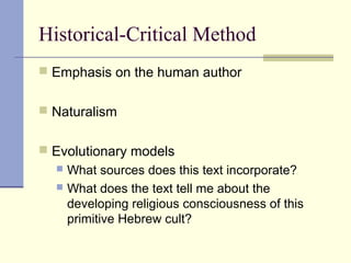 Historical-Critical Method
 Emphasis on the human author
 Naturalism
 Evolutionary models
 What sources does this text incorporate?
 What does the text tell me about the
developing religious consciousness of this
primitive Hebrew cult?
 