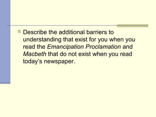  Describe the additional barriers to
understanding that exist for you when you
read the Emancipation Proclamation and
Macbeth that do not exist when you read
today’s newspaper.
 