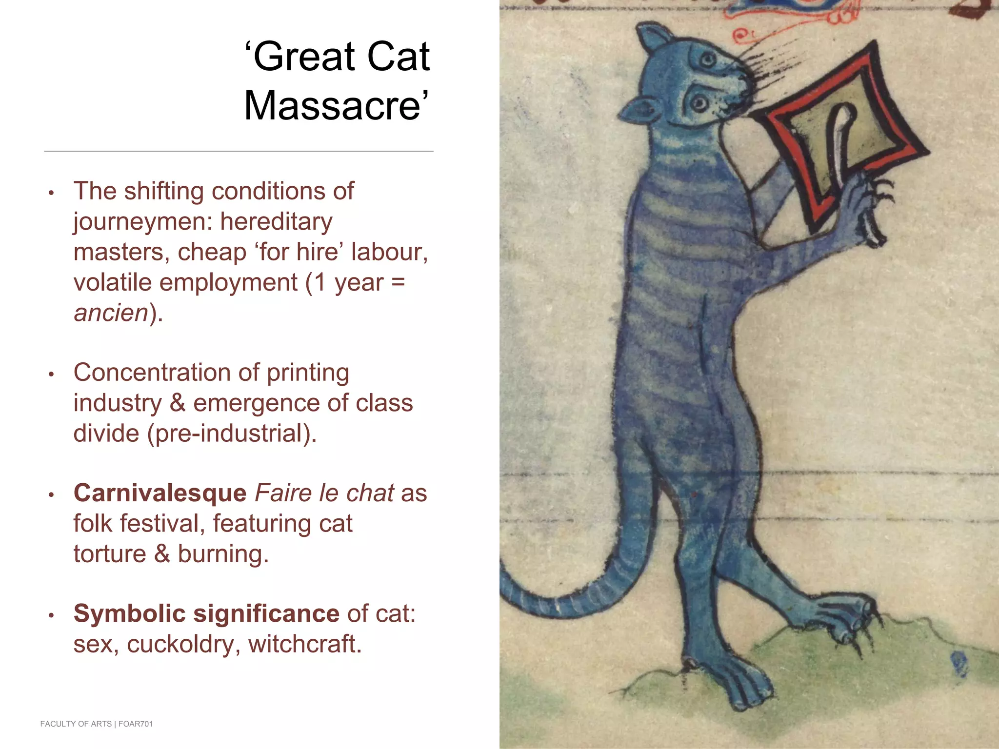‘Great Cat
Massacre’
• The shifting conditions of
journeymen: hereditary
masters, cheap ‘for hire’ labour,
volatile employment (1 year =
ancien).
• Concentration of printing
industry & emergence of class
divide (pre-industrial).
• Carnivalesque Faire le chat as
folk festival, featuring cat
torture & burning.
• Symbolic significance of cat:
sex, cuckoldry, witchcraft.
FACULTY OF ARTS | FOAR701
 