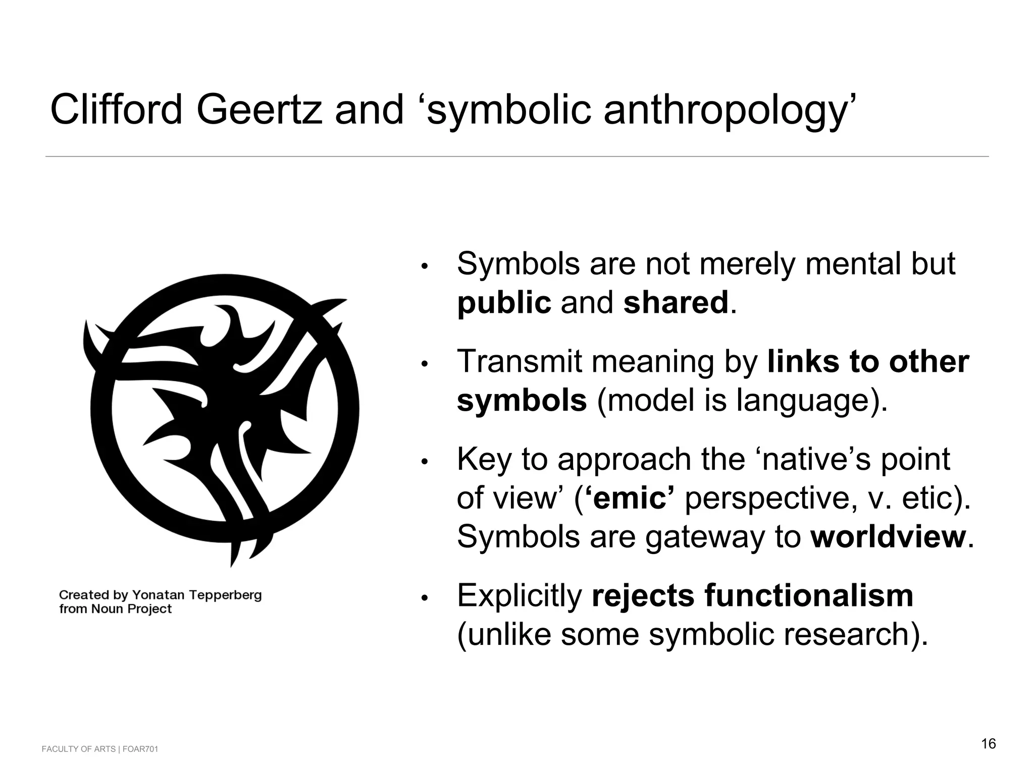 Clifford Geertz and ‘symbolic anthropology’
• Symbols are not merely mental but
public and shared.
• Transmit meaning by links to other
symbols (model is language).
• Key to approach the ‘native’s point
of view’ (‘emic’ perspective, v. etic).
Symbols are gateway to worldview.
• Explicitly rejects functionalism
(unlike some symbolic research).
16FACULTY OF ARTS | FOAR701
 
