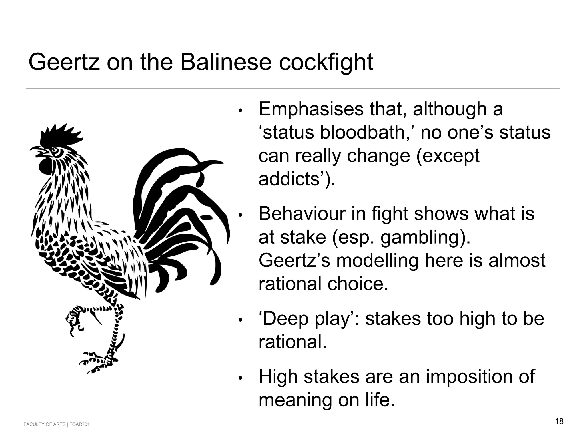 Geertz on the Balinese cockfight
• Emphasises that, although a
‘status bloodbath,’ no one’s status
can really change (except
addicts’).
• Behaviour in fight shows what is
at stake (esp. gambling).
Geertz’s modelling here is almost
rational choice.
• ‘Deep play’: stakes too high to be
rational.
• High stakes are an imposition of
meaning on life.
18FACULTY OF ARTS | FOAR701
 