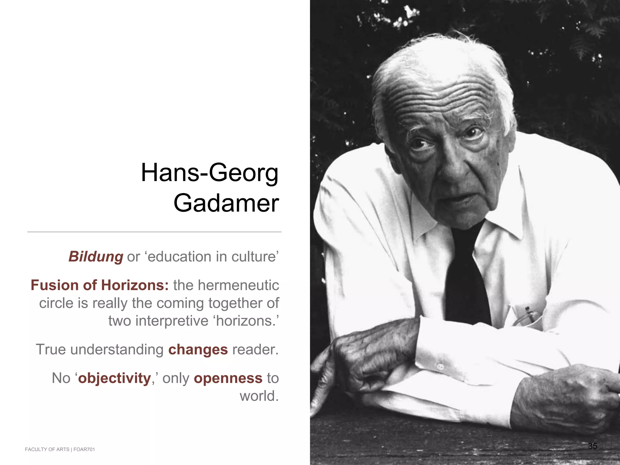 Hans-Georg
Gadamer
Bildung or ‘education in culture’
Fusion of Horizons: the hermeneutic
circle is really the coming together of
two interpretive ‘horizons.’
True understanding changes reader.
No ‘objectivity,’ only openness to
world.
35FACULTY OF ARTS | FOAR701
 