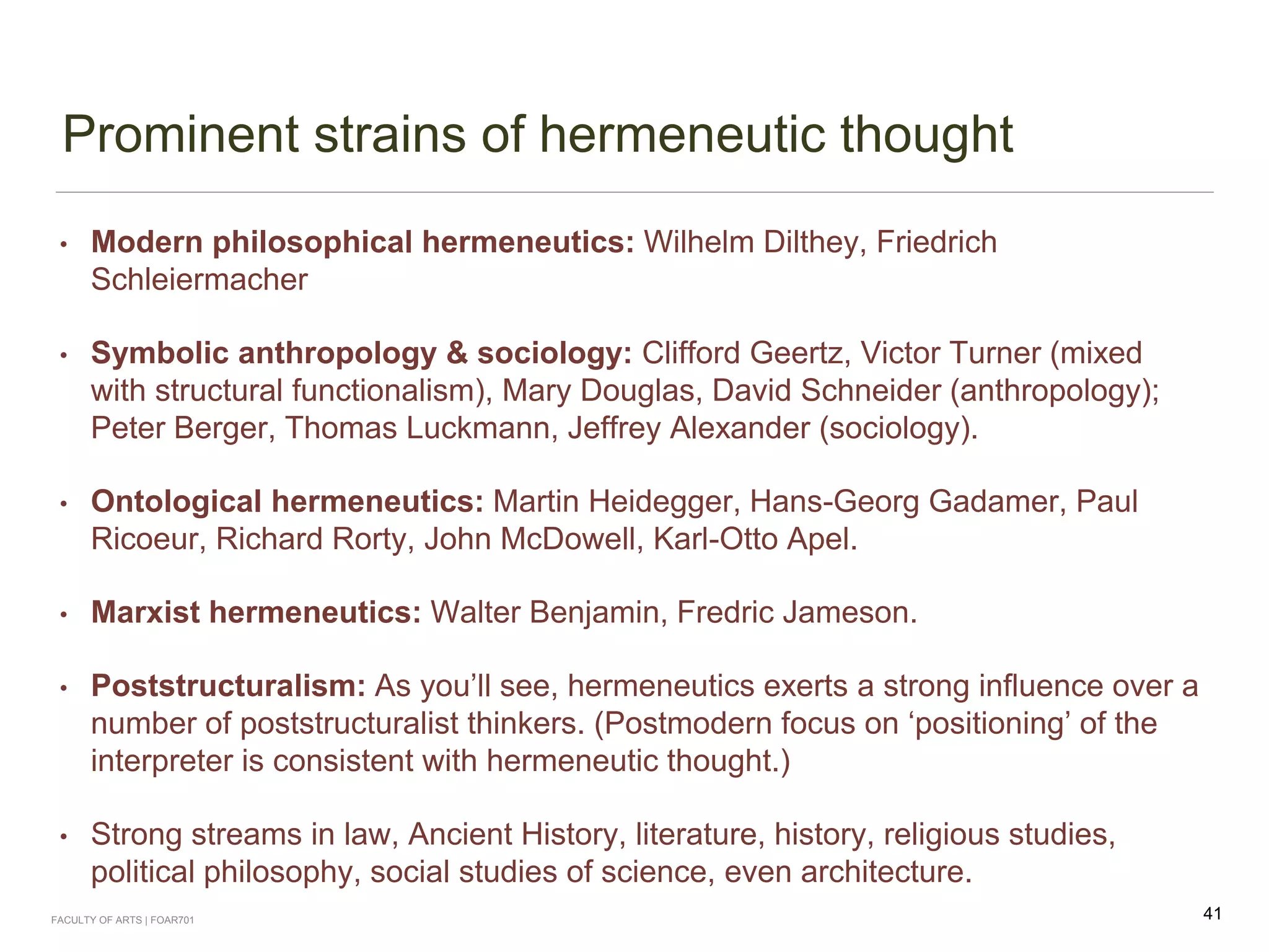 Prominent strains of hermeneutic thought
• Modern philosophical hermeneutics: Wilhelm Dilthey, Friedrich
Schleiermacher
• Symbolic anthropology & sociology: Clifford Geertz, Victor Turner (mixed
with structural functionalism), Mary Douglas, David Schneider (anthropology);
Peter Berger, Thomas Luckmann, Jeffrey Alexander (sociology).
• Ontological hermeneutics: Martin Heidegger, Hans-Georg Gadamer, Paul
Ricoeur, Richard Rorty, John McDowell, Karl-Otto Apel.
• Marxist hermeneutics: Walter Benjamin, Fredric Jameson.
• Poststructuralism: As you’ll see, hermeneutics exerts a strong influence over a
number of poststructuralist thinkers. (Postmodern focus on ‘positioning’ of the
interpreter is consistent with hermeneutic thought.)
• Strong streams in law, Ancient History, literature, history, religious studies,
political philosophy, social studies of science, even architecture.
FACULTY OF ARTS | FOAR701 41
 
