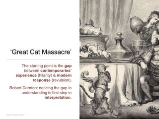 ‘Great Cat Massacre’
The starting point is the gap
between contemporaries’
experience (hilarity) & modern
response (revulsion).
Robert Darnton: noticing the gap in
understanding is first step in
interpretation.
12FACULTY OF ARTS | FOAR701
 