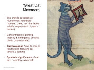 ‘Great Cat
Massacre’
• The shifting conditions of
journeymen: hereditary
masters, cheap ‘for hire’ labour,
volatile employment (1 year =
ancien).
• Concentration of printing
industry & emergence of class
divide (pre-industrial).
• Carnivalesque Faire le chat as
folk festival, featuring cat
torture & burning.
• Symbolic significance of cat:
sex, cuckoldry, witchcraft.
FACULTY OF ARTS | FOAR701
 